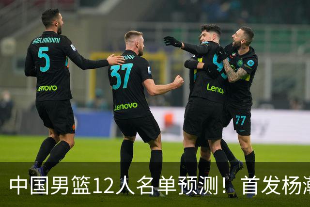 中国男篮12人名单预测！首发杨瀚森王俊杰继伟领衔，内线锋线很强