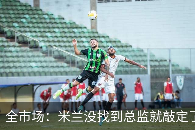 全市场：米兰没找到总监就敲定了新帅，近年足坛从未有过这种事